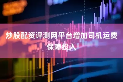 炒股配资评测网平台增加司机运费保障投入