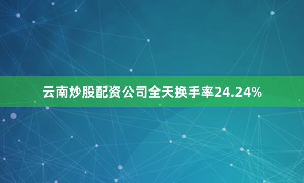 云南炒股配资公司全天换手率24.24%