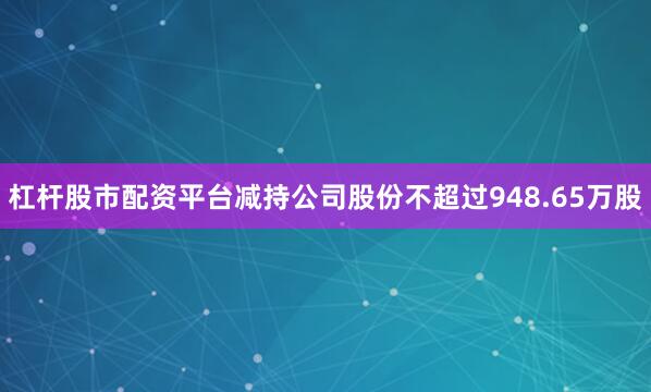 杠杆股市配资平台减持公司股份不超过948.65万股