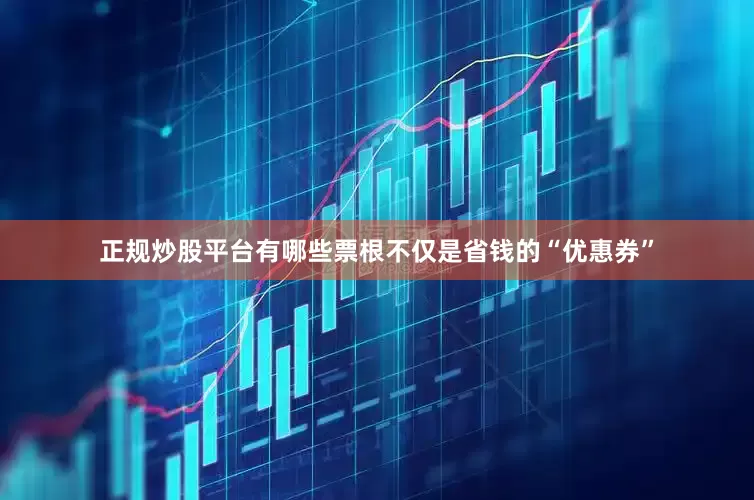 正规炒股平台有哪些票根不仅是省钱的“优惠券”