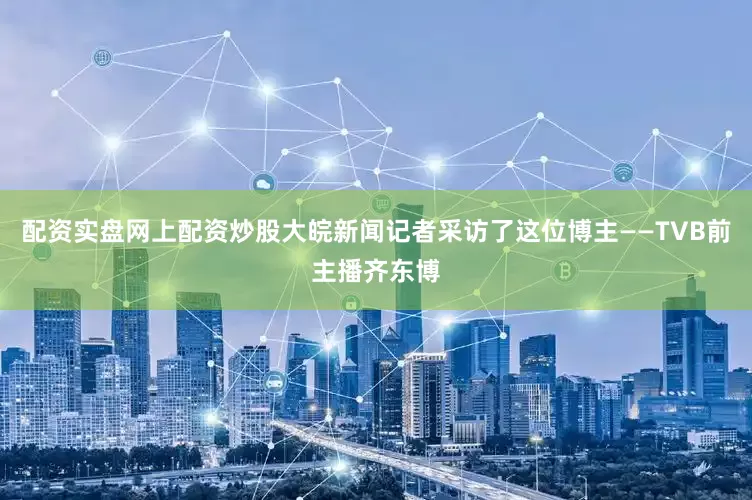 配资实盘网上配资炒股大皖新闻记者采访了这位博主——TVB前主播齐东博