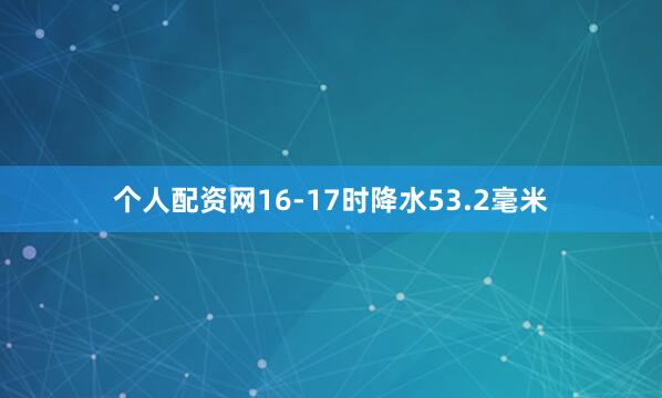 个人配资网16-17时降水53.2毫米