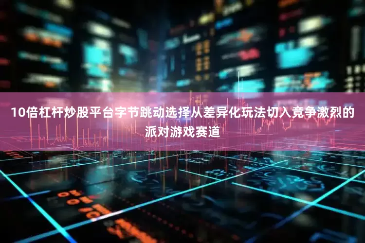 10倍杠杆炒股平台字节跳动选择从差异化玩法切入竞争激烈的派对游戏赛道