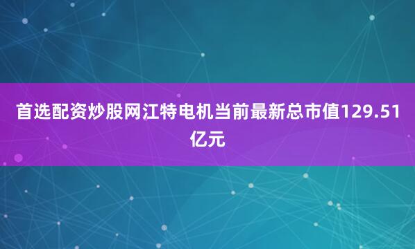 首选配资炒股网江特电机当前最新总市值129.51亿元