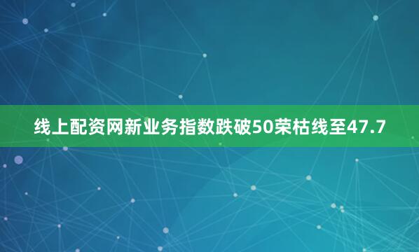 线上配资网新业务指数跌破50荣枯线至47.7