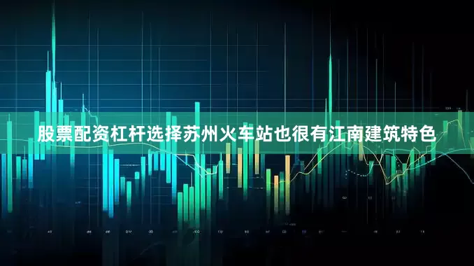 股票配资杠杆选择苏州火车站也很有江南建筑特色