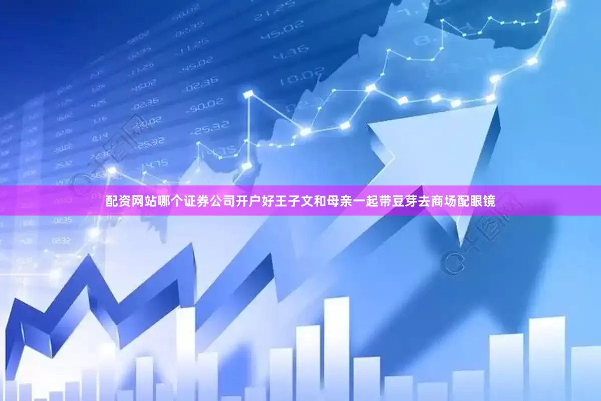 配资网站哪个证券公司开户好王子文和母亲一起带豆芽去商场配眼镜