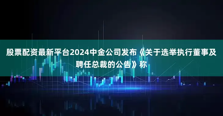 股票配资最新平台2024中金公司发布《关于选举执行董事及聘任总裁的公告》称