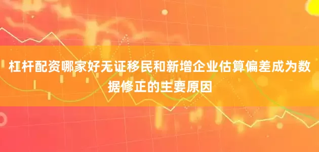 杠杆配资哪家好无证移民和新增企业估算偏差成为数据修正的主要原因