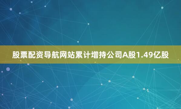 股票配资导航网站累计增持公司A股1.49亿股