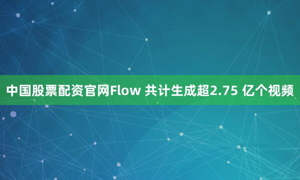 中国股票配资官网Flow 共计生成超2.75 亿个视频
